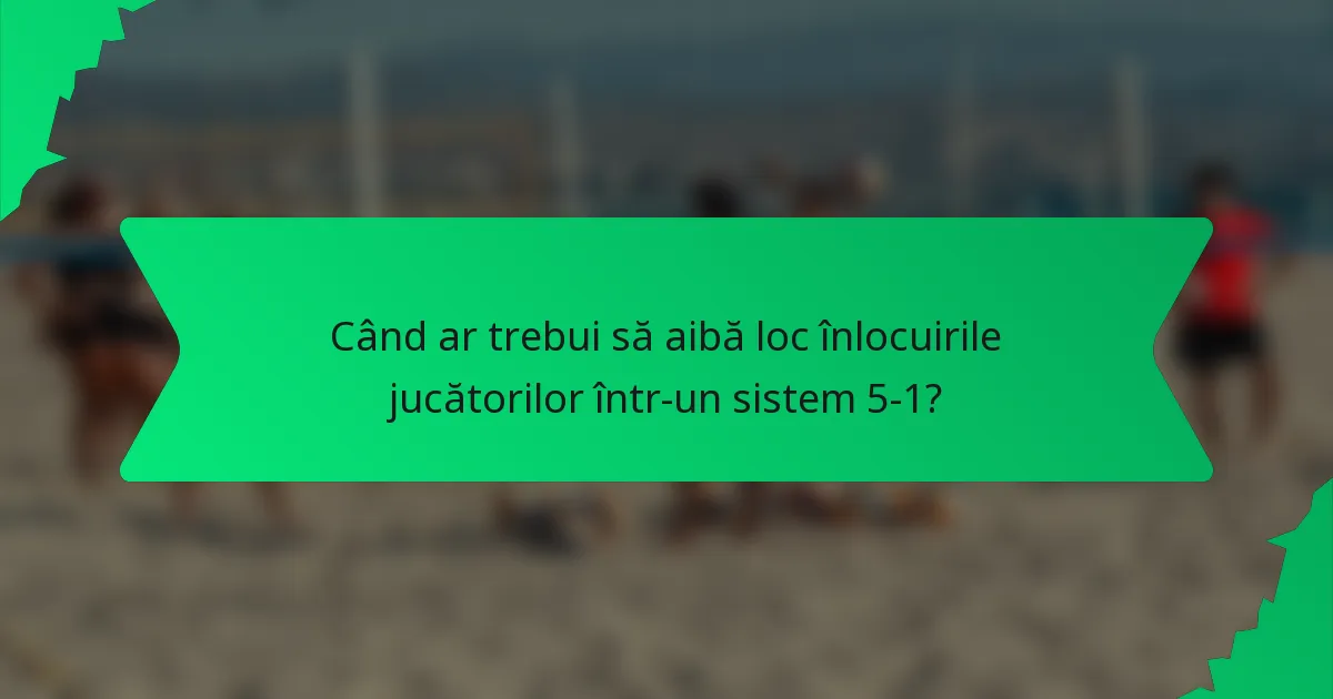Când ar trebui să aibă loc înlocuirile jucătorilor într-un sistem 5-1?