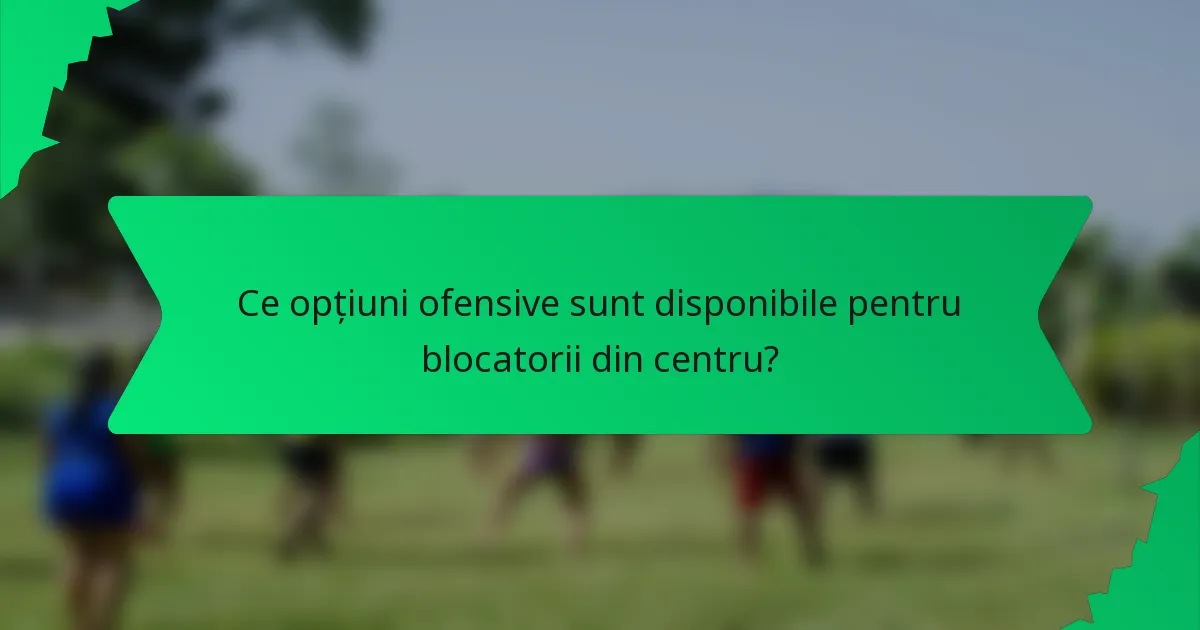 Ce opțiuni ofensive sunt disponibile pentru blocatorii din centru?