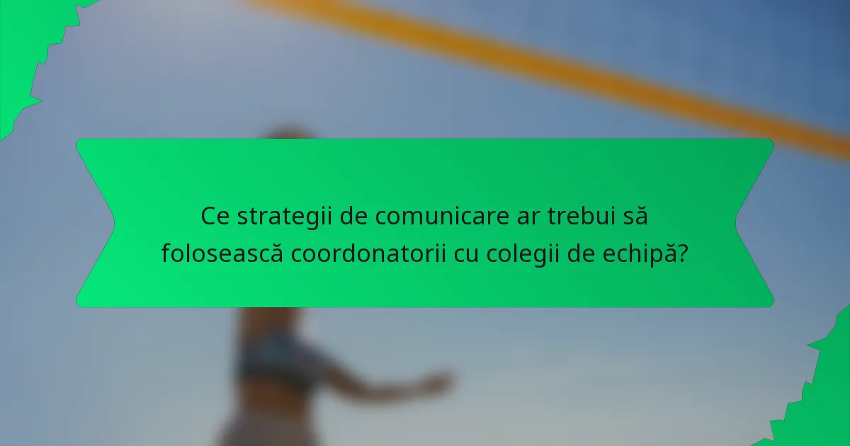 Ce strategii de comunicare ar trebui să folosească coordonatorii cu colegii de echipă?