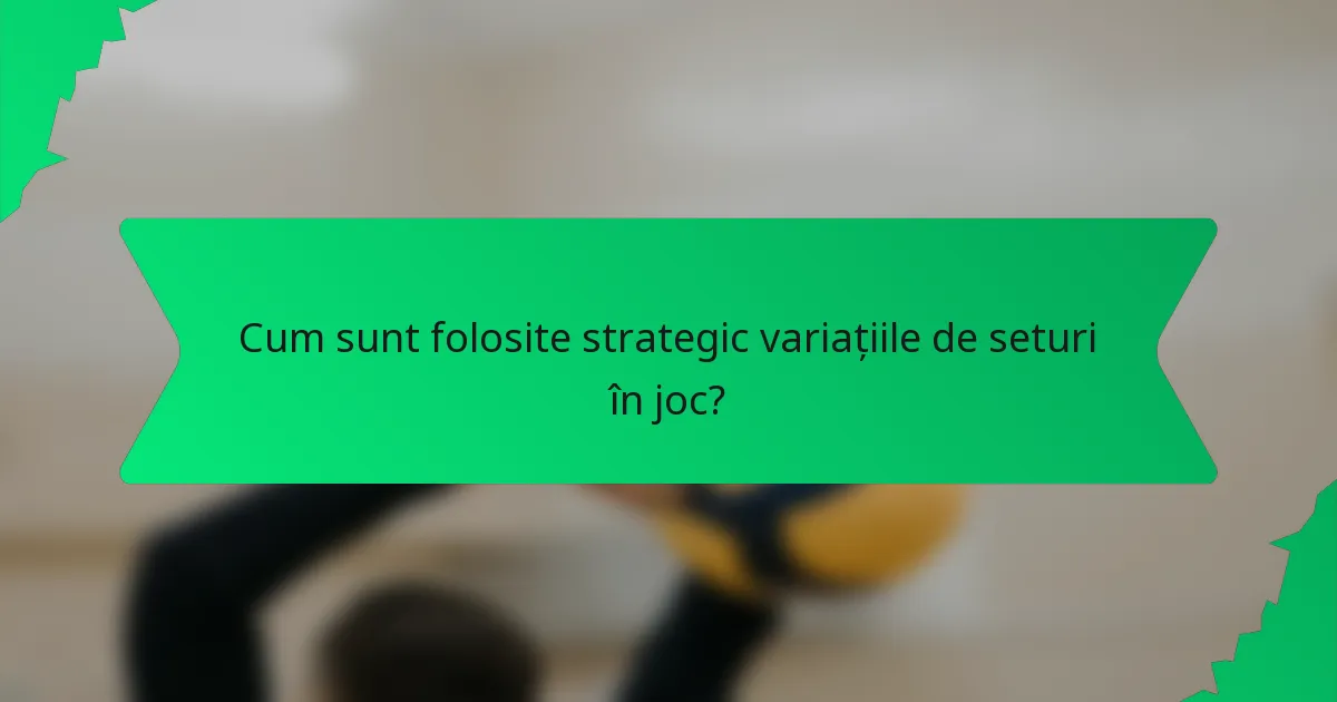 Cum sunt folosite strategic variațiile de seturi în joc?